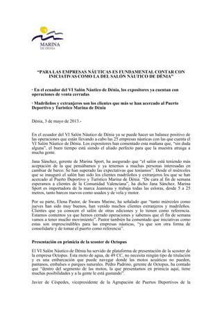 “PARA LAS EMPRESAS NÁUTICAS ES FUNDAMENTAL CONTAR CON
INICIATIVAS COMO LA DEL SALÓN NÁUTICO DE DÉNIA”
· En el ecuador del VI Salón Náutico de Dénia, los expositores ya cuentan con
operaciones de venta cerradas
· Madrileños y extranjeros son los clientes que más se han acercado al Puerto
Deportivo y Turístico Marina de Dénia
Dénia, 3 de mayo de 2013.-
En el ecuador del VI Salón Náutico de Dénia ya se puede hacer un balance positivo de
las operaciones que están llevando a cabo las 25 empresas náuticas con las que cuenta el
VI Salón Náutico de Dénia. Los expositores han comentado esta mañana que, “sin duda
alguna”, el buen tiempo está siendo el aliado perfecto para que la muestra atraiga a
mucha gente.
Jana Sánchez, gerente de Marina Sport, ha asegurado que “el salón está teniendo más
aceptación de la que pensábamos y ya tenemos a muchas personas interesadas en
cambiar de barco. Se han superado las expectativas que teníamos”. Desde el miércoles
que se inauguró el salón han sido los clientes madrileños y extranjeros los que se han
acercado al Puerto Deportivo y Turístico Marina de Dénia. “De cara al fin de semana
esperamos a clientes de la Comunidad Valenciana”, ha dicho Jana Sánchez. Marina
Sport es importadora de la marca Jeanneau y trabaja todas las esloras, desde 5 a 25
metros, tanto barcos nuevos como usados y de vela y motor.
Por su parte, Elena Pastor, de Swans Marine, ha señalado que “tanto miércoles como
jueves han sido muy buenos, han venido muchos clientes extranjeros y madrileños.
Clientes que ya conocen el salón de otras ediciones y lo tienen como referencia.
Estamos contentos ya que hemos cerrado operaciones y sabemos que el fin de semana
vamos a tener mucho movimiento”. Pastor también ha comentado que iniciativas como
estas son imprescindibles para las empresas náuticas, “ya que son otra forma de
consolidarte y de tomar el puerto como referencia”.
Presentación en primicia de la scooter de Octopus
El VI Salón Náutico de Dénia ha servido de plataforma de presentación de la scooter de
la empresa Octopus. Esta moto de agua, de 49 CC, no necesita ningún tipo de titulación
y es una embarcación que puede navegar donde las motos acuáticas no pueden,
pantanos, embalses o parques naturales. Pedro Padrino, gerente de Octopus, ha contado
que “dentro del segmento de las motos, la que presentamos en primicia aquí, tiene
muchas posibilidades y a la gente le está gustando”.
Javier de Céspedes, vicepresidente de la Agrupación de Puertos Deportivos de la
 