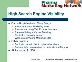 DatumRx Advertorial Case Study Article in  Pharma Marketing News Pharma Marketing Talk Podcast interview Preferred listing in Vendor Directory Dedicated company forum Write-up on Pharma Marketing Blog Other promos Dedicated e-mail blast to opt-in subscribers Podcast listed in calendars on main site and Forums  All for under $1,500! High Search Engine Visibility 