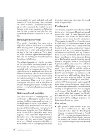constructed with wattle and daub wall and        the toilets were used either as a fire wood
                   thatch roof. These shades are cool in summer     store or a goat shed.
                   and warm in winter. The addition had come
                   up not only because of the comfort but also      Employment
Chapter 3




                   because of the space requirement. Whatever       The affected population who finally settled
                   may be the reason behind this but the            in the newly constructed buildings spread
                   settlements are now vulnerable in case of        across the bank of river Bagmati from
                   fire.                                            Nunthar to the border of India which
                                                                    stretches across more than 40 kilometers.
                   Housing delivery system
                                                                    This created the problem of employment
                   This project basically had two major             for daily hand to mouth maintenance. It was
                   objectives. One of them was to construct         not possible for the bread earners to travel
                   1800 housing units in the given time and         to and from the original employment location
                   the other was to select and settle the flood     nor there were any opportunity of alternative
                   victims in the new settlement. There were        employment within the walking distance
                   no major problems reported in fulfilling the     from the new settlement. This forced the
                   first one but meeting the second objective       family members to break into two living
                   faced major challenges.                          areas. The bread earners of the family started
                   The affected population raised a question        living in temporary huts in their original
                   on the selection of the beneficiaries. It was    location and the new house was only for
                   known that the affected population was not       old people and children s who could not
                   satisfied with the selection process. They       work. Even the elderly and the children
                   opined that there was larger mass left who       could have gone to their original location
                   were more severely affected than those who       but this was stopped by the compulsion of
                   were allotted the housing units. They wanted     the government which did not allow them
                   the selection criterion to be more specific      to sell the new property within 15 years
                   and transparent. There were heavy protest        from the date the ownership was transferred.
                   during the allocation and it was delayed         All the 1800 housing units were occupied
                   months keeping the victims in temporary          in the initial months but as time passed many
                   shelters even after the buildings were ready     of them left their houses locked and started
                   to occupy.                                       settling in the place where they could get
                                                                    work to earn their bread. It was said that
                   Water supply and sanitation                      they started selling their property unofficially.
                                                                    It is very much likely that almost 50% of
                   The other issue was of drinking water. The
                                                                    those allotted the buildings might not be
                   settlement in Mangalpur neither had an
                   existing drinking water supply scheme nor        living in the house any more.
                   the implementers made a new scheme. The          Conclusions
                   water required for construction was also         • The project implemented with the
                   transported from Bagmati river around 2            financial assistance of Tzu Chi
                   kilometers from the site. The inhabitants          Foundation has been the first largest
                   were compelled to bring the water they             housing project ever included in Nepal
                   required from either the Bagmati river 2           till 1995 providing permanent shelter to
                   kilometers away or the irrigation canal nearby     the people affected from disaster, though
                   for years after they were settled. This made       the number of families rehabilitated is
                   them very difficult to use the toilet blocks.      very small in comparison to the affected
                   Even after a year of occupying the houses          mass.

            90 |   Nepal Disaster Report 2011
 