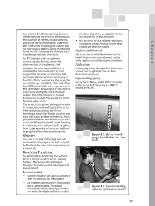 link into the DHM’s forecasting division,          on either side of the usual dates for the
which monitors the arrival of the monsoon,         onset and end of the monsoon
the duration of rainfall, flood estimates,       • It is essential to use existing resources,




                                                                                                        Chapter 4
and other useful information. Data from            structures and technology rather than
the DHM’s nine hydrological stations and           setting up parallel systems
six metrological stations along the Mohana
River and its tributaries are incorporated       Replication Potential
into the operation of the EWSs.                  It is a successful initiative of community-
An EWS design and management                     based disaster risk reduction and can be
committee was formed under the                   easily replicated and developed elsewhere
chairmanship of the district chief               Publication
engineer. Its main responsibility is to          Community-Based Disaster Risk Reduction
maintain the communication system,               – Good Practice (Kailali Disaster Risk
support the recorders and ensure that            Reduction Initiatives)
communication equipment continues to             Implementing Agency
function. District authorities, the press, the
security forces, the NRCS, DHM and other         Mercy Corps Nepal, Kailali District Chapter
local DRR stakeholders are represented in        of the Nepal Red Cross Society (NRCS
the committee. Encouraged by its positive        Kailali), DIPECHO
experience during the 2008 monsoon
season, the project hopes to expand
Community-based EWSs across the entire
Mohana watershed.
The project thus played an important role
in the establishment of EWSs. Prior to its
intervention, locals had very little
knowledge about how floods occurred and
how they could protect themselves. Now,
people understand how floods occur, how
much rainfall upstream will cause flooding
in their area, what action should be taken,
how to get warning information and how
to prepare effective evacuation plans.
Objective                                                       Figure 4.3: Water –level-
                                                                gauge installed at the river
To reduce the risk of flooding and help                         bank
communities to prepare for and respond
to floods to decrease their dependence on
external aid
Beneficiary Population
Six communities bordering the Mohana
River in the far-western Terai – namely
Lalitpur, Mohanpur, Shivaratnapur,
Bisanpur, Manikapur, and Jokahiyapur of
Kailali district
Lessons Learnt
• Systems must be set up in accordance
  with the demand for information
• As weather patterns grow increasingly
  more unpredictable, the period                                Figure 4.4: Communicating
  allocated for the recording of rainfall                       using an upstream recorder
  and water levels should be extended


                                                                                                | 121
 