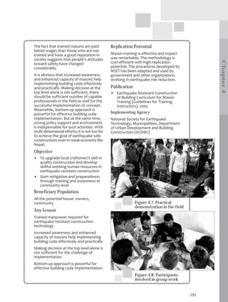 The fact that trained masons are paid          Replication Potential
better wages than those who are not
trained and have a good reputation in          Mason training is effective and impact
society suggests that people’s attitudes       was remarkable. The methodology is




                                                                                                  Chapter 4
toward safety have changed                     cost-efficient with high replication
considerably.                                  potential. The procedures developed by
                                               NSET has been adapted and used by
It is obvious that increased awareness         government and other organizations
and enhanced capacity of masons help           working in earthquake risk reduction.
implementing building code effectively
and practically. Making decision at the        Publication
top level alone is not sufficient, there       • Earthquake Resistant Construction
should be sufficient number of capable           of Building Curriculum for Mason
professionals in the field as well for the       Training (Guidelines for Training
successful implementation of concept.            Instructors), 2005
Meanwhile, bottom-up approach is
powerful for effective building code           Implementing Agency
implementation. But at the same time,          National Society for Earthquake
strong policy support and environment          Technology, Municipalities, Department
is indispensable for such activities. With     of Urban Development and Building
multi dimensional efforts, it is not too far   Construction (DUDBC)
to achieve the goal of earthquake safe
constructions even in weak economy like
Nepal.
Objective
• To upgrade local craftsmen’s skill in
  quality construction and develop
  skillful working human resources in
  earthquake resistant construction
• Start mitigation and preparedness
  through training and awareness at
  community level
Beneficiary Population
All the potential house- owners,
community                                                    Figure 4.7: Practical
                                                             demonstration in the field
Any Lesson
Trained manpower required for
earthquake resistant construction
technology
Increased awareness and enhanced
capacity of masons help implementing
building code effectively and practically
Making decision at the top level alone is
not sufficient for the challenge of
implementation
Bottom-up approach is powerful for
effective building code implementation
                                                             Figure 4.8: Participants
                                                             involved in group work


                                                                                          | 125
 