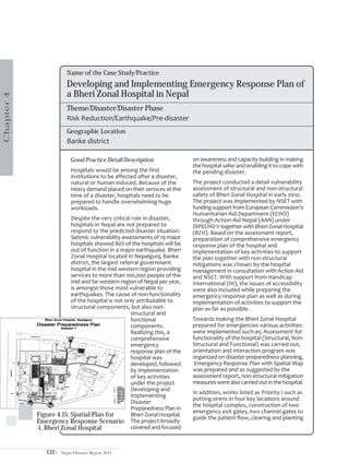 Name of the Case Study/Practice
                         Developing and Implementing Emergency Response Plan of
                         a Bheri Zonal Hospital in Nepal
Chapter 4




                         Theme/Disaster/Disaster Phase
                         Risk Reduction/Earthquake/Pre-disaster
                         Geographic Location
                         Banke district

                            Good Practice Detail Description                on awareness and capacity building in making
                                                                            the hospital safer and enabling it to cope with
                            Hospitals would be among the first              the pending disaster.
                            institutions to be affected after a disaster,
                            natural or human induced. Because of the        The project conducted a detail vulnerability
                            heavy demand placed on their services at the    assessment of structural and non-structural
                            time of a disaster, hospitals need to be        safety of Bheri Zonal Hospital in early 2010.
                            prepared to handle overwhelming huge            The project was implemented by NSET with
                            workloads.                                      funding support from European Commission’s
                                                                            Humanitarian Aid Department (ECHO)
                         Despite the very critical role in disaster,        through Action-Aid Nepal (AAN) under
                         hospitals in Nepal are not prepared to             DIPECHO V together with Bheri Zonal Hospital
                         respond to the predicted disaster situation.       (BZH). Based on the assessment report,
                         Seismic vulnerability assessments of 19 major      preparation of comprehensive emergency
                         hospitals showed 80% of the hospitals will be      response plan of the hospital and
                         out of function in a major earthquake. Bheri       implementation of key activities to support
                         Zonal Hospital located in Nepalgunj, Banke         the plan together with non-structural
                         district, the largest referral government          mitigations was chosen by the hospital
                         hospital in the mid western region providing       management in consultation with Action Aid
                         services to more than 100,000 people of the        and NSET. With support from Handicap
                         mid and far western region of Nepal per year,      International (HI), the issues of accessibility
                         is amongst those most vulnerable to                were also included while preparing the
                         earthquakes. The cause of non-functionality        emergency response plan as well as during
                         of the hospital is not only attributable to        implementation of activities to support the
                         structural components, but also non-               plan as far as possible.
                                                   structural and
                                                   functional               Towards making the Bheri Zonal Hospital
                                                   components.              prepared for emergencies various activities
                                                   Realizing this, a        were implemented such as; Assessment for
                                                   comprehensive            functionality of the hospital (Structural, Non-
                                                   emergency                Structural and Functional) was carried out,
                                                   response plan of the     orientation and interaction program was
                                                   hospital was             organized on disaster preparedness planning,
                                                   developed, followed       Emergency Response Plan with Spatial Map
                                                   by implementation        was prepared and as suggested by the
                                                   of key activities        assessment report, non-structural mitigation
                                                   under the project        measures were also carried out in the hospital.
                                                   Developing and
                                                                            In addition, works listed as Priority I such as
                                                   Implementing
                                                                            putting sirens in four key locations around
                                                   Disaster
                                                                            the hospital complex, construction of two
                                                   Preparedness Plan in
                                                                            emergency exit gates, two channel gates to
            Figure 4.15: Spatial Plan for          Bheri Zonal Hospital.
                                                                            guide the patient flow, clearing and planting
            Emergency Response Scenario The project broadly
            -1, Bheri Zonal Hospital               covered and focused



                132|   Nepal Disaster Report 2011
 