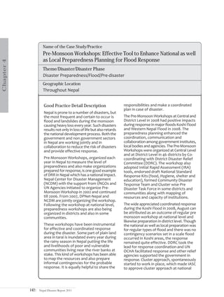 Name of the Case Study/Practice
                     Pre-Monsoon Workshops: Effective Tool to Enhance National as well
                     as Local Preparedness Planning for Flood Response
Chapter 4




                     Theme/Disaster/Disaster Phase
                     Disaster Preparedness/Flood/Pre-disaster
                     Geographic Location
                     Throughout Nepal


                      Good Practice Detail Description                    responsibilities and make a coordinated
                                                                          plan in case of disaster.
                      Nepal is prone to a number of disasters, but
                      the most frequent and certain to occur is           The Pre-Monsoon Workshops at Central and
                      flood and landslides during the monsoon             District Level in 2008 had positive impacts
                      causing heavy loss every year. Such disasters       during response in major floods-Koshi Flood
                      results not only in loss of life but also retards   and Western Nepal Flood in 2008. The
                      the national development process. Both the          preparedness planning enhanced the
                      government and non government sectors               coordination, communication and
                      in Nepal are working jointly and in                 collaboration among government institutes,
                      collaboration to reduce the risk of disasters       local bodies and agencies. The Pre-Monsoon
                      and provide effective response.                     Workshops were organized at Central Level
                                                                          and at District Level in 46 districts by Co-
                      Pre-Monsoon Workshops, organized each               coordinating with District Disaster Relief
                      year in Nepal to measure the level of               Committee (DDRC). The workshop also
                      preparedness and also make organizations            adopted Initial Rapid Assessment (IRA)
                      prepared for response, is one good example          tools, endorsed draft National Standard
                      of DRR in Nepal which has a national impact.        Response Kits (food, Hygiene, shelter and
                      Nepal Center for Disaster Management                education), formed Community Disaster
                      (NCDM) with the support from I/NGOs and             Tesponse Team and Cluster wise Pre
                      UN Agencies initiated to organize Pre-              Disaster Task Force in some districts and
                      Monsoon Workshop in 2002 and continued              communities along with mapping of
                      till 2006. From 2007, DPNet-Nepal and               resources and capacity of institutions.
                      NCDM are jointly organizing the workshop.
                      Following the workshop at national level,           The wide appreciated coordinated response
                      preparedness workshops are also being               during the Koshi Flood in 2008, August can
                      organized in districts and also in some             be attributed as an outcome of regular pre
                      communities.                                        monsoon workshop at national level and
                                                                          likewise preparation in district level. Though
                      These workshops have been instrumental              the national as well as local preparation was
                      for effective and coordinated response              for regular types of flood and there was no
                      during the disaster. Some part of plain land        contingency scenarios set in a scale flood
                      area in tarai is inundated every year during        occurred in Koshi areas, the response
                      the rainy season in Nepal putting the life          remained quite effective. DDRC took the
                      and livelihoods of poor and vulnerable              lead for response coordination and UN
                      communities living near the river banks at          OCHA facilitated response and other relief
                      stake. This kind of workshops has been able         agencies supported the government in
                      to map the resources and also prepare               response. Cluster approach, spontaneously
                      informal contingencies for the probable             started to work in place, which made IASC
                      response. It is equally helpful to share the        to approve cluster approach at national




            142|   Nepal Disaster Report 2011
 