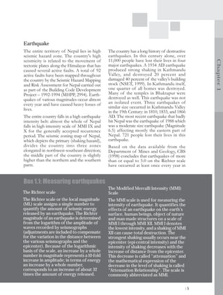 Earthquake
The entire territory of Nepal lies in high      The country has a long history of destructive
seismic hazard zone. The country's high         earthquakes. In this century alone, over
seismicity is related to the movement of        11,000 people have lost their lives in four




                                                                                                 Chapter 1
tectonic plates along the Himalayas that has    major earthquakes. A 1934 AD earthquake
caused several active faults. A total of 92     produced strong shaking in Kathmandu
active faults have been mapped throughout       Valley, and destroyed 20 percent and
the country by the Seismic Hazard Mapping       damaged 40 percent of the valley’s building
and Risk Assessment for Nepal carried out       stock (NSET, 1999). In Kathmandu itself,
as part of the Building Code Development        one quarter of all homes was destroyed.
Project – 1992-1994 (MHPP, 2994). Earth-        Many of the temples in Bhaktapur were
quakes of various magnitudes occur almost       destroyed as well. This earthquake was not
every year and have caused heavy losses of      an isolated event. Three earthquakes of
lives.                                          similar size occurred in Kathmandu Valley
                                                in the 19th Century: in 1810, 1833, and 1866
The entire country falls in a high earthquake   AD. The most recent earthquake that badly
intensity belt: almost the whole of Nepal       hit Nepal was the earthquake of 1988 which
falls in high intensity scale of MMI IX and     was a moderate size earthquake (Magnitude
X for the generally accepted recurrence         6.5) affecting mostly the eastern part of
period. The seismic zoning map of Nepal,        Nepal. 721 people lost their lives in this
which depicts the primary (shaking hazard),     earthquake.
divides the country into three zones            Based on the data available from the
elongated in northwest-southeast direction;     Department of Mines and Geology, CBS
the middle part of the country is slightly      (1998) concludes that earthquakes of more
higher than the northern and the southern       than or equal to 5.0 on the Richter scale
parts.                                          have occurred at least once every year in


Box 1.1: Measuring earthquakes
                                                The Modified Mercalli Intensity (MMI)
The Richter scale                               Scale
The Richter scale or the local magnitude        The MMI scale is used for measuring the
(ML) scale assigns a single number to           intensity of earthquake. It quantifies the
quantify the amount of seismic energy           effects of an earthquake on the earth's
released by an earthquake. The Richter          surface, human beings, object of nature
magnitude of an earthquake is determined        and man-made structures on a scale of
from the logarithm of the amplitude of          MMI I through MMI XII. MMI I denotes
waves recorded by seismographs                  the lowest intensity, and a shaking of MMI
(adjustments are included to compensate         XII can cause total destruction. The
for the variation in the distance between       strongest shaking usually occurs near the
the various seismographs and the                epicenter (epi-central intensity) and the
epicenter). Because of the logarithmic          intensity of shaking decreases with the
basis of the scale, an increase by a whole      increase of distance from the epicenter.
number in magnitude represents a 10-fold        This decrease is called "attenuation” and
increase in amplitude; in terms of energy       the mathematical expression of the
an increase by a whole number,                  decrease in the level of shaking is called
corresponds to an increase of about 32          “Attenuation Relationship”. The scale is
times the amount of energy released.            commonly abbreviated as MMI.

                                                                                            |5
 
