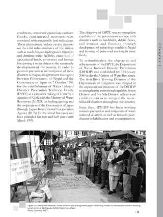 conditions, occasional glacier lake outburst                   The objective of DPTC was to strengthen
floods, concentrated monsoon rains                             capability of the government to cope with
associated with unscientific land utilizations.                disasters such as landslides, debris flows,
These phenomena induce severe impacts                          soil erosion and flooding through




                                                                                                                                    Chapter 1
on the vital infrastructures of the nation                     development of technology suitable to Nepal
such as roads, houses, hydropower, irrigation                  and training of personnel working in these
and drinking water facilities, cause loss of                   fields.
agricultural lands, properties and human                       To institutionalize the objectives and
lives posing a severe threat to the sustainable                achievements of the DPTC, the Department
development of the country. In order to                        of Water Induced Disaster Prevention
promote prevention and mitigation of these                     (DWIDP) was established on 7 February
disasters in Nepal, an agreement was signed                    2000 under the Ministry of Water Resources.
between Government of Nepal and the                            The then River Training Division of the
Government of Japan on 7 October 1991                          Department of Irrigation was merged in
for the establishment of Water Induced                         the organizational structure of the DWIDP
Disaster Prevention Technical Centre                           to strengthen its institutional capability. Seven
(DPTC) as a joint undertaking of concerned                     Division and five Sub-Division offices were
agencies of GoN with the Ministry of Water                     established so as to mitigate the water-
Resources (MoWR) as leading agency, and                        induced disasters throughout the country.
the cooperation of the Government of Japan
                                                               Since then, DWIDP has been working
through Japan International Cooperation
                                                               towards prevention and mitigation of water
Agency (JICA) for the initial five years and
                                                               induced disasters as well as towards post-
later extended for two and half years until
                                                               disaster rehabilitation and reconstruction.
March 1999.




        Figure 1.2: Then Prime Minister, Home Minister and distinguished guests observing models on earthquake resistant building
        construction at Earthquake Safety Day 2010, Lalitpur
        Photo Courtesy: NSET
                                                                                                                           | 11
 