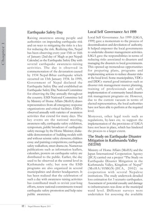 Earthquake Safety Day                            Local Self Governance Act 1999
                   Raising awareness among people and               Local Self Governance Act 1999 (LSGA,
                   authorities on impending earthquake risk         1999) gave a momentum to the process of
Chapter 1




                   and on ways to mitigating the risks is a key     decentralization and devolution of authority.
                   for reducing the risk. Realizing this, Nepal     It helped empower the local governments
                   has been observing every year 15th or 16th       to undertake disaster management activities.
                   of January (2nd day of Magh as per Nepali        LSGA gave the responsibilities in terms of
                   Calendar) as the Earthquake Safety Day with      reducing risks associated to disasters and
                   several earthquake awareness-raising             managing the disasters to local governments.
                   activities. The day is obser ved in              This opened up tremendous opportunities
                   commemoration of the devastation caused          for preparing plans, programs and
                   by 1934 Nepal-Bihar earthquake which             implementing actions to reduce disaster risks
                   occurred on 15th January 1934. In 1999,          at the local level. Some municipalities, VDCs
                   Government of Nepal declared the                 and DDCs started good initiatives such as
                   Earthquake Safety Day and established an         disaster risk management master planning,
                   Earthquake Safety Day National Committee         training of professionals and staff,
                   for observing the Day annually throughout        implementation of community based disaster
                   the country. ESD National Committee led          risk management programs etc. However,
                   by Ministry of Home Affairs (MoHA) draws         due to the current vacuum in terms of
                   representatives from all emergency response      elected representatives, the local authorities
                   organizations and critical facilities. ESD is    have not been able to perform at the required
                   observed annually with varieties of awareness    level.
                   activities that extend for many days. The        Moreover, other legal tools such as
                   key events are the national meeting,             regulations, by-laws etc. to support the
                   awareness rally, earthquake safety exhibition,   implementation of the provisions of LSGA
                   symposium, public broadcast of earthquake        have not been in place, which has hindered
                   safety message by the Home Minister; shake-      the process to a larger extent.
                   table demonstration of building models with
                   and without seismic safety elements; children
                                                                    The Study on Earthquake Disaster
                   essay and painting competitions; earthquake      Mitigation in Kathmandu Valley
                   safety walkathon, street drama etc. Numerous     (SEDM)
                   publications such as information leaflets,       Ministry of Home Affairs (MoHA) and the
                   calendars, posters on earthquake safety are      Japan International Cooperation Agency
                   distributed to the public. Earlier, the day      (JICA) carried out a project “The Study on
                   used to be observed at the central level in      Earthquake Disaster Mitigation in the
                   Kathmandu only; but now the ESD                  Kathmandu Valley, Kingdom of Nepal”
                   programs are also organized in several           (MoHA/HMGN-JICA, 2002) in
                   municipalities and district headquarters. It     cooperation with several Nepalese
                   has been realized that the celebration of        institutions. The study undertook detailed
                   such a day with awareness raising activities     loss estimation for 3 scenario earthquakes.
                   has contributed much to revisit year-long        Assessment of potential casualty and damage
                   efforts, renew national commitments toward       to infrastructures was done at the municipal
                   earthquake safety promotion and help raise       ward level. Different sur veys were
                   public awareness.                                undertaken for assessing the available


            12 |   Nepal Disaster Report 2011
 