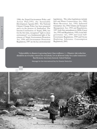 1988, the Nepal Environment Policy and                            legislations. The other legislations include
                   Action Plan,1993, the Sustainable                                 Soil and Water Conservation Act, 1982;
                   Development Agenda 2003. The National                             Water Resources Act, 1992; Industrial
                   Climate Change Policy has been prepared                           Enterprises Act, 1992; Vehicle and Transport
Chapter 1




                   and is in the process of finalization. The                        Management Act, 1992 and Regulations,
                   Interim Constitution of Nepal, 2006, has                          1997 (with first amendment in 2004); Forest
                   for the first time, recognized “right to clean                    Act, 1992 and Regulations, 1995; Local Self-
                   environment”, as a fundamental right of the                       governance Act, 1999 and Local Self-
                   citizens of Nepal. Environment Protection                         Governance Regulations, 1999 and Ozone
                   Act, 1996 and Environment Protection                              Depleting Substance Consumption
                   Regulations, 1997 are the key environmental                       Regulations, 2001.




                     “Vulnerability to disaster is growing faster than resilience. [...] Disaster risk reduction
                   should be an everyday concern for everybody. Let us all invest today for a safer tomorrow."
                                         Ban Ki-moon, Secretary-General, United Nations
                                                Message for the International Day for Disaster Reduction




                                                 Most of the rural Nepali women has to spend up to half their day collecting water, an impact of climate change
            18 |   Nepal Disaster Report 2011                                                                                    Photo Courtesy: Tear Australia
 