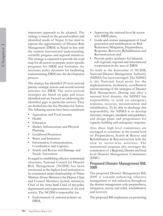 important approach to be adopted. The               • Approving the national-level & sector-
                   strategy is based on the ground realities and          wise DRM plans,
                   identified needs of Nepal. It has tried to          • Guide and oversee management of fund
                   capture the opportunities of Disaster Risk             generation and mobilization on Risk
Chapter 1




                   Management (DRM) in Nepal in line with                 Reduction/Mitigation, Preparedness,
                   the current international understanding,               Response, Recovery, Rehabilitation and
                   scientific progress and regional initiatives.          Reconstruction; and
                   The strategy is expected to provide the road        • Provide policy guidance for bilateral,
                   map for all sectors to prepare sector specific         sub-regional, regional and international
                   programs for DRM and formulate the                     cooperation in the area of DRM.
                   necessary policy decisions for facilitating         To work as the Secretariat of NCDM,
                   mainstreaming DRM into the development              National Disaster Management Authority
                   process.                                            (NDMA) has been envisaged. The NDMA
                                                                       is the National focal point for the
                   The strategy has identified 29 cross-sectoral
                                                                       implementation, facilitation, coordination
                   priority strategic actions and several sectoral
                                                                       and monitoring of the strategies of Disaster
                   activities for DRM. The cross-sectoral
                                                                       Risk Management. During and after a
                   strategies are based on gaps and issues
                                                                       national level disaster, the NDMA has
                   identified and are focused on addressing the
                                                                       responsibility to work on emergency
                   identified gaps in particular sectors. They         response, recovery, reconstruction and
                   are divided into the five Priorities for Action.    rehabilitation. To be able to discharge this
                   The following sectors have been considered:         responsibility, the NDMA is to develop
                   • Agriculture and Food security                     necessary strategies, standards and guidelines,
                   • Health                                            and design plans and programmes for
                   • Education                                         capacity building and emergency response.
                   • Shelter, Infrastructure and Physical              Also three high level committees are
                       Planning                                        envisaged to constitute at the central level
                   • Livelihood Protection                             on Preparedness, Search & Rescue and
                   • Water and Sanitation                              Rehabilitation & Reconstruction with the
                   • Information, Communication,                       view to sector-wise activities. The
                       Coordination and Logistics                      institutional structure also envisages the
                   • Search and Rescue and Damage and                  constitution of a Regional, District and local
                       Needs Assessment                                level Disaster Management Committees
                   In regard to establishing effective institutional   (DMC).
                   structures, National Council for Disaster           Proposed Disaster Management Bill,
                   Risk Management (NCDM) has been
                                                                       2009
                   envisioned as the highest level institution to
                   be constituted under chairmanship of Prime          The proposed Disaster Management Bill,
                   Minister. Home Minister is the Deputy Chair         2009 is towards enhancing effective
                   and Council Members include ministers,              management of risk reduction throughout
                   Chief of the Army Staff, Chief of the police        the disaster management cycle-preparedness,
                   departments and representatives of the civil        mitigation, rescue and relief, rehabilitation
                   society. The NCDM is responsible for:               and recovery.
                   • Endorsement of national policies on               The proposed Bill emphasizes on protecting
                       DRM,

            20 |   Nepal Disaster Report 2011
 