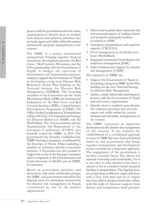 process with the government and civil society   1. School and hospital safety-structural and
                   organizations to identify short to medium           non-structural aspects of making schools
                   term disaster risk reduction priorities that        and hospitals earthquake resilient
                   are both urgent and viable within the current       coordinator (ADB)
Chapter 1




                   institutional and policy arrangements in the    2. Emergency preparedness and response
                   country.                                            capacity (UNOCHA)
                   The NRRC is a unique institutional              3. Flood management in the Koshi river
                   arrangement, bringing together financial            basin (World Bank)
                   institutions, development partners, the Red     4. Integrated community based disaster risk
                   Cross / Red Crescent Movement, and the              reduction/management (IFRC)
                   UN in partnership with the Government of        5. Policy/Institutional support for disaster
                   Nepal. It bridges the spectrum of                   risk management (UNDP)
                   development and humanitarian partners,          The objectives of NRRC are:
                   uniting to support the Government of Nepal
                   in developing a long term Disaster Risk         • Support the Government of Nepal in
                   Reduction Action Plan building on the               developing a long term DRR Action Plan
                   National Strategy for Disaster Risk                 building on the new National Strategy
                   Management (NSDRM). The founding                    for Disaster Risk Management
                   members of the Consortium are the Asian         • Initiate a multi-stakeholder participatory
                   Development Bank (ADB), the International           process with the Government of Nepal
                   Federation of the Red Cross and Red                 and civil society organizations
                   Crescent Societies (IFRC), United Nations       • Identify short to medium term disaster
                   Development Programme (UNDP), UN                    risk reduction priorities that are both
                   Office for the Coordination of Humanitarian         urgent and viable within the current
                   Affairs (OCHA), UN International Strategy           institutional and policy arrangements in
                   for Disaster Reduction (ISDR) and the               the country
                   World Bank. The US Government and the           The NRRC represents an important
                   Humanitarian Aid Department of the              development in the disaster risk management
                   European Commission (ECHO) also                 of the country. It has enabled the
                   formally joined the NRRC in 2010. The           establishment of a coordinated approach
                   government has formally established the         to areas of DRR that have been prioritized
                   NRRC Steering Committee, coordinated by         based on risk assessments, and brings
                   the Secretary of Home Affairs including a       together humanitarian and development
                   number of ministries and the consortium         actors, essential for a long-term approach.
                   partners. A Secretariat was also created to     The engagement of the government is
                   support the work of the Steering Committee      another essential factor that allows for
                   and is comprised of the Joint-Secretary and     national ownership and sustainability. Yet it
                   Under-Secretary of MoHA and an NRRC             is too early to state whether it has been a
                   Coordinator.                                    success or not as a model to secure increased
                   Based on government priorities and              funding to preparedness. The flagship areas
                   discussions with multi stakeholder groups,      are progressing at different stages and those
                   the NRRC and government identified five         with a clear work plan and set of targets
                   flagship areas for immediate intervention       have been able to progress faster than others,
                   for disaster risk management in Nepal,          with the help of financial support from
                   coordinated by one of the partner               donors and commitment from partners.
                   organizations:


            22 |   Nepal Disaster Report 2011
 