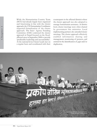 While the Humanitarian Country Team            counterparts in the affected districts where
                   (HCT) had already largely been organized       the cluster approach was also adopted to
                   and functioning in line with the cluster       manage humanitarian assistance. At district
                   approach, the UN Humanitarian Coordinator
Chapter 1




                                                                  level, cluster meetings were often chaired
                   requested formalization of the cluster         by government line ministries. Local
                   approach. The Inter- Agency Standing
                                                                  implementing partners also attended cluster
                   Committee (IASC) endorsed the cluster
                   approach in Nepal focused on the flood-        meetings. The cluster approach effectively
                   affected areas in September 2008 to provide    enabled infor mation sharing and
                   ‘predictable leadership and accountability’.   management, monitoring of projects, and
                   At the national level, Cluster Leads met on    assisted in the identification of gaps and/or
                   a regular basis and coordinated with their     duplication.




                                                                                  Celebrating ISDR Day 2010, Kathmandu
                                                                                           Photo Courtesy: DPNet-Nepal




            24 |   Nepal Disaster Report 2011
 