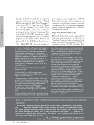 by NGS-IDNDR Council, the government                           providing adequate support to IDNDR
                    decided to include four members Nepal                          National Committee in formulating and
                    Geological Society (NGS), Nepal Engineers’                     executing various hazard reduction national
                    Association (NEA), Department of Mines                         programs as well as increasing the awareness
Chapter 1




                    & Geology (DMG), and Tribhuban                                 among the people regarding the possibilities
                    University (TU) from the scientific                            of mitigating hazards.
                    community to the National Committee. The                       Major Activities under IDNDR
                    role of NGS-IDNDR Council was visible
                    mainly during the preparation of National                      The NGS-IDNDR Council organized first
                    Report and National Action Plan to be                          one day seminar cum workshop on
                    presented in the Yokohama Conference.                          “Geologic Hazards, Environment and Man-
                                                                                   made structures” on October 7, 1991 to
                    The NGS-IDNDR Council aimed at                                 commemorate the IDNDR Day. Since then,
               We believe that the Decade is a moral imperative.                  the private sector to support international and
               It is the first coordinated effort to prevent the                  regional cooperation on disaster-related activities
               unnecessary loss of life from natural hazards. It                  and to contribute to the transfer of disaster-
               also makes practical sense. The Decade is an                       reduction technology, particularly in disaster
               opportunity for the world community, in a spirit                   prone developing countries.
               of global cooperation, to use the considerable
               existing scientific and technical knowledge to                     The Decade is an opportunity for action, both
               alleviate human suffering and enhance economic                     immediate and long-term. Specific projects can
               security. In implementing the Decade, the                          be implemented immediately to help achieve a
               vulnerability of developing counties must be of                    safer world. Implementation of the Decade
               special concern.                                                   requires commitment of the international
                                                                                  community to enhance the level of technical
               Thus we, the Ad Hoc International Group of                         cooperation, particularly with regard to the
               Experts, call on;                                                  developing countries. The group calls for all
                                                                                  countries to form national committees to plan
               The People of the world, as well as their                          for and coordinate national efforts. Is suggests
               governments, to work toward greater security                       that the United Nations General Assembly
               against natural disaster;                                          consider the establishment of a unique
               The governments of all countries to participate                    cooperative mechanism, supported by
               actively in the Decade by educating and training                   extrabudgetary resources, that brings together
               their citizens to increase awareness, by enhancing                 the diverse groups that can contribute to the
               social preparedness, by integrating disaster                       Decade. It seeks the commitment of the
               consciousness into their development                               international community to assure the availability
               programmes, and by making available the power                      of resources to implement this important activity.
               of sciences and technology to reduce disaster                      The Group is confident that through these actions
               loss;                                                              mankind will capture the promise of enhanced
               The United Nations, scientific and technological                   security and prosperity".
               institutions, nongovernmental organizations, and


                   Box 1.4: Excerpts from remarks during first IDNDR day celebration
                   in Nepal
                   === xfdL ef}uf]lns / 6f]kf]u|flkmsn b[li6sf]0fn] h'g l:yltdf 5f}+ Tof] vfln j}1flgs / k|ljlwsx?sf] dfq ;/f]sf/sf] ljifo
                   xf]Og . === === === xfdLnfO{ yfxf 5 ls k|s[lt Tolt l56f] ablnb}g t/ o;nfO{ dflg;sf nflu pkof]uL agfpg ;lsG5 h;sf]
                   nflu dg'ios} ;[hgzLntf cfjZos x'G5 . o;/L x]bf{ dnfO{ nfU5 xfdLn] xfd|f] lsl;dn] 1fg xfl;n gu/L ;'v} 5}g h;sf
                   nflu g]kfnsf k|ljlwsx? ;dy{ x'g'x'G5 / xfdLn] kfO{ cfPsf] cGt/f{li6«o ;xof]u klg lng' k5{ . === === === clxn] g]kfn k'gM
                   lgdf{0fsf] r/0faf6 u'hb} u/]sf] a]nfdf k|fljlws k|zf;s / gLlt lgdf{tfx? / vf;u/L /fhgLlts txdf lgb]zgsf] cfjZos
                                             |                                                                               {
                   x'G5, ;dGjo x'g'k5{, ljrf/sf] cfbfg–k|bfg x'g}k5{ . ===
                                                                         Mr. D.N. Dhungana, Speaker, House of Representatives
                                                         Remarks as the Chief Guest during IDNDR National Workshop, October 7, 1991

            26 |    Nepal Disaster Report 2011
 
