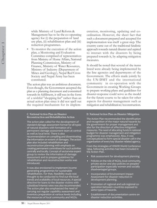 while Ministry of Land Reform &                      entation, monitoring, updating and co-
                      Management has to be the co-operating                ordination. However, the sheer fact that
                      agency for (i) the preparation of land               such a document prepared and accepted for
                      use plan, (ii) rehabilitation plan and (iii)         implementation was itself a great step. The
Chapter 1




                      reduction programmes.                                country came out of the traditional fatalistic
                   • To monitor the execution of the action                approach towards natural disaster and aspired
                      plan, a Monitoring and Evaluation                    to interact with the disasters by being
                      Committee comprised of representatives               prepared towards it, by adapting mitigation
                      from Ministry of Home Affairs, National              measures.
                      Planning Commission, Ministry of
                      Finance, Ministry of Water Resources,                It should be noted that several of the items
                      Ministry of Industry (Department of                  listed were already being implemented by
                      Mines and Geology), Nepal Red Cross                  the line agencies and departments of the
                      Society and Nepal Army has been                      Government. The efforts made jointly by
                      constituted.                                         the UN-DMT and the international
                   The action plan was an ambitious document.              community in co-operation with the
                   Even though, the Government accepted the                Government in creating Working Groups
                   plan as a planning document and committed               to prepare working plans and guidelines for
                   towards its fulfilment, it still was in the form        disaster-response could serve as the model
                   of a wishful "shopping list" rather than an             for the future course to be taken for other
                   actual action plan since it did not spell out           aspects for disaster management such as
                   the required mechanism for its implem-                  mitigation and rehabilitation/reconstruction.

                   C. National Action Plan on Disaster                     D. National Action Plan on Disaster Mitigation
                   Reconstruction and Rehabilitation Action
                                                                           The Action Plan recommended the identification
                   The action plan called for the development of           and recognition of the major natural hazards by
                   standard damage assessment format for all types         the government for proper management and
                   of natural disasters with formation of a                also for the direction of effective mitigation
                   permanent damage assessment team at central             measures. The need of allocating funds in national
                   as well as local level. There is also                   budget for disaster management and mitigation
                   recommendation on compiling and disseminating           programme was emphasized. Also, it was
                   the information on extent of damages. The action        conceptualized to form special disaster cell in the
                   plan also included rehabilitation and                   organization of every key disaster related agency.
                   reconstruction planning with emphasis on                From the strategies of IDNDR World Conference
                   creating permanent committees for such activities       1994, following activities had been included in
                   centrally and locally. Concept of sectorwise expert     the Action Plan.
                   group to review the information of damage
                   assessment and to prepare guidelines for                • Risk assessment for development planning
                   rehabilitation and reconstruction works was             • Policies on the role of NGOs, local community,
                   introduced.                                               private sector and also policies on peoples'
                   It was also envisioned to implement income                participation especially women and socially
                                                                             disadvantaged groups.
                   generating programmes for sustainable
                   rehabilitation. For that, feasibility study was         • Incorporation of Environment Impact
                   thought to be conducted to find out the local             Assessment for disaster reduction in
                   trends and availability of local resources. A special     development planning.
                   directive for loans to the disaster victims with
                   subsidized interest rates was also recommended.         • Promotion of regional and sub-regional co-
                                                                             operation between countries exposed to
                   The action plan also emphasized the need of
                                                                             same types of hazards.
                   carrying out regular capability assessment and
                   inventory preparation at various levels including       • Establishment of documentation centre on
                   the resources of local community and NGOs.                disaster reduction activities.

            30 |   Nepal Disaster Report 2011
 