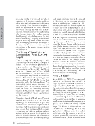 essential to the professional growth of           and meteorolog y towards overall
                   scientists at all levels of expertise and from    development of the country; promote
                   all sectors: academic, government, business,      contacts, solidarity and professional ethics
                   and industry. It has a common purpose to          among hydrologists and meteorologists; and
Chapter 1




                   study the mysteries of our planet and share       conduct research independently or in
                   scientific findings related with natural          collaboration with national and international
                   disaster. Its main activities include fostering   institutions, publish materials related to this,
                   the human quest for understanding                 as well as conduct consultancy services.
                   landslides and related phenomena through
                   research and study, catalyzing new scientific     SOHAM-Nepal has been serving the nation
                   ways of thinking about natural disasters,         since its establishment through its member’s
                   and also applying knowledge and insight to        expertise, ideas and efforts in various relevant
                   human needs and aspirations and                   issues like climate change, global warming,
                   stewardship of the countermeasures against        snow/glacier, water resources etc. At present,
                   such disasters.                                   more than 145 professionals have been
                                                                     associated with SOHAM-Nepal. The general
                   The Society of Hydrologists and                   assembly is the highest body of the society
                   Meteorologists - Nepal (SOHAM-                    for preparing its rules and regulation. Apart
                   Nepal)                                            from this, an executive committee is also
                                                                     formed to run the society through general
                   T he Society of Hydrologist and
                                                                     election. Initially, the period of executive
                   Meteorologist-Nepal (SOHAM-Nepal) is
                                                                     committee was for two years but it was
                   solely an autonomous professional
                   org anization of Hydrologist and                  changed to three years since fourth executive
                   Meteorologist in Nepal. SOHAM-Nepal               committee. The society publishes Journal
                   came into existence on 23rd March 2001            of Hydrology and Meteorology SOHAM
                   on the auspicious occasion of the World           (For detail: www.soham.org.np).
                   Meteorological Day under the name of              Nepal GIS Society
                   “Nepal Association of Hydrologist and
                   Meteorologist” (NAHAM). An ad-hoc                 Nepal GIS Society (NEGISS) is a non-profit
                   committee under the chairmanship of Prof          forum of GIS professionals and users in
                   Suresh Raj Chalise was formed. On 13th            Nepal registered under the Government of
                   December, 2001, NAHAM was renamed as              Nepal on July 22, 1995. The inception of
                   SOHAM-Nepal by a meeting including                the Society is attributed to the felt need of
                   several distinguished Hydrologists and            GIS professionals for a common forum for
                   Meteorologists from various organizations         advancing the use and application of GIS
                   of the country.                                   technologies in Nepal and for sharing
                                                                     professional experiences in addition to
                   Main objectives of SOHAM are to Promote           dedicating to larger mandate of engaging
                   studies and researches in the field of            on advocacy for optimized management of
                   hydrology and meteorology in Nepal; help          spatial data resources among others.
                   academic and professional upliftment of
                   Nepalese hydrologists and meteorologists          Nepal GIS Society is formed with a clear
                   and protect their rights; establish contacts      objective of furthering the use and
                   with concerned national and international         application of GIS and spatial data analysis
                   organizations towards development of              technologies in the country as an aid to
                   mutual benefit; develop involvement of            ensuring sustainable human development
                   national professionals related to hydrology       and mobilization of our resource bases.

            40 |   Nepal Disaster Report 2011
 