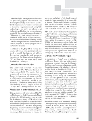 GIS technologies offers great functionalities      resources on behalf of all disadvantaged
for processing spatial information and             people in Nepal, especially those vulnerable
derieving knowledge that is more holistic.         to Natural Disaster and continues to engage
The fact remains however that Nepal is still       with the Government, donors, various




                                                                                                         Chapter 1
at formative stage in terms of using GIS           sectors of the civil society, NGOs and poor
technologies to solve developmental                and excluded people on these issues.
challenges and linking the resourcefulness         AIN Task Group on Disaster Management
obtainable through judicious application of        (AIN-TGDM) is a working group focusing
GIS to strategies implemented to solve socio-      on Emergency and Disaster Management.
economic problems faced by the country.            Formed in 2002, as an integral part of AIN
A mechanism facilitation networking among          Knowledge Management matrix AIN-
GIS user and professional seemed to hold           TGDM has been continuously updating and
a lot of potential to create synergies in GIS      sharing the issues and updates within its
arena in the country.                              member organizations and has been taking
In addition to this, Nepal GIS Society also        responsibility to develop understanding on
assume advocacy roles putting forth the            conceptual and operational aspects of
need to avoid duplication of effort,               emergency and disaster issues in Nepal.
developing standards and ensuring                  DIPECHO Projects in Nepal
commitment for data sharing and tailoring
GIS applications to meet local level               In recognition of Nepal’s need to tackle the
development challenges.                            problem of disaster risks and mitigate their
                                                   impacts on people's lives and livelihoods,
Center for Disaster Studies                        the European Commission began to provide
The Centre for Disaster Studies was                financial assistance to Nepal when it released
established in 2003 AD in the Institute of         its First DRR Action Plan in 2003. On 15
Engineering (IoE). The centre has an               June 2009, DIPECHO launched its Fifth
objective of working for management of             Action Plan, which emphasizes the need for
disaster in the country. It is trying to do this   initiating a wide array of community-
by offering short term courses, carrying out       based disaster preparedness and DRR
research and consultancy works in the              interventions, including developing a disaster
beginning. This center is now supporting           management and risk reduction legal
and assisting Master’s degree course in            framework, implementing disaster education,
Disaster Risk Management in the IoE.               constr ucting small-scale mitigative
                                                   infrastructures, coordinating among agencies,
Association of International NGOs                  conducting research, developing early
The Association of International NGOs              warning systems, and building capacity. The
(AIN), formed by INGOs working in Nepal            projects under DIPECHO’s Fifth Action
in September 1996, is an important actor in        Plan involve eight partners, cover 18 districts,
the development sector of Nepal as it has          and ran to December 2010.
been implementing various people-centered          Key Interventions were Awareness Raising;
development programmes throughout the              Capacity building & Preparedness (Trainings
hills, mountains and Tarai areas. Recognizing      – Search & Rescue, Basic First Aid, PVA,
the growing need to work in a country prone        CBDM, etc, Assistive Devices provision/
to Natural Disaster and several emergency          preposition, Community based Early
situation, AIN is committed to expand its          Warning Systems, Disaster preparedness


                                                                                                  | 41
 