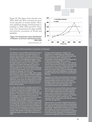 Figure 2.8. This figure shows that the years
2008, 2009 and 2010 consisted the most
severe episodes of human deaths. There
were significant damage and destruction to




                                                                                                                    Chapter 2
buildings in 2008, 2009 and 2010. These
years were characterized by high rainfalls
and excessive occurrence of floods and
landslides.
Figure 2.8: Annual time series distribution
of disaster occurrence and human deaths,
                                 2005-2010
                              Source: DesInventar, 2011




Disaster Information System in Nepal
The Ministry of Home Affairs (MoHA) is the apex           The government agencies, notably, the
authority for collection and dissemination of             Department of Hydrology and Meteorology
disaster data in Nepal. Primarily, collection of          (DHM) conducts regular field monitoring using
disaster related data, especially those pertaining        nationwide network of hydrologic and
to deaths, injury and building damages is done            climatologic monitoring stations. The Department
by the office of the Chief District Officer (CDO)         of Mines and Geology (DMG) conducts
through its police network. The data is then              earthquake monitoring using its 21 short period
reported to Disaster Management Section of                seismic stations evenly located in a network that
MoHA, where the data is consolidated and                  is spread over the country. While these data are
released selectively. The MoHA disaster database          important for understanding the nature of
records location, deaths, injury, loss of livestock,      particular hazard types, they are important also
damage to buildings, land and other                       to organize relief and rehabilitation. Usually these
infrastructures (road sector, bridge, water supply,       agencies make the information for dissemination
electricity) etc. Main purpose of MoHA database           to public.
is to coordinate with national and international
organizations to carry out works related to relief        Department of Water Induced Disaster Prevention
operation. Since 1993, the Department of Water            (DWIDP) collects data on various types of water-
Induced Disaster Prevention (DWIDP) has been              induced disaster events such as soil erosion,
publishing the MoHA data on disasters due to              landslides, debris flow, flood, bank erosion etc.
floods and landslides.                                    including GLOFs and other monsoon rains
                                                          associated disaster events (DWIDP, 2011).
For large scale disasters, damage assessment is
usually done by relevant specialized agencies such        Nepal Red Cross Society (NRCS) collects disaster
as Ministry of Agriculture, Epidemiology and              data aiming the evaluation of relief to disaster
Disease Control Division (EDCD), Department of            victims. NRCS collects data from the affected
Roads etc. The Ministry of Agriculture carries out        areas using its nationwide network of district
the damage assessment for the purpose of                  chapters and local circles. It collects and collates
rehabilitation of the agricultural land and crops,        information from others sources too. For
especially those damaged by floods and                    example, NRCS collaborates with Nepal Police in
landslides. Similarly EDCD, Department of Health          collecting damage data.
Services (DHS) of Ministry of Health is tasked with       Hazard events occurred in Nepal for the period
controlling the epidemic events throughout the            after 1971 have been also recorded and maintained
country and also to record the effects of epidemic        in a database by National Society for Earthquake
events. The EDCD database is therefore focused            Technology - Nepal (NSET). Details of events and
on health issues. The Department of Roads (DoR),          their impacts on human lives, properties are
collects data related to damage of road sector,           recorded in DesInventar System and are available
targeting program on repair and maintenance of            in the DesInventar database. This database has
roads.                                                    served as an important tool for various analysis.


                                                                                                             | 65
 