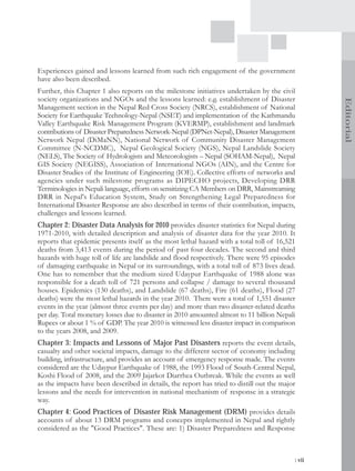 Experiences gained and lessons learned from such rich engagement of the government
have also been described.
Further, this Chapter 1 also reports on the milestone initiatives undertaken by the civil
society organizations and NGOs and the lessons learned: e.g. establishment of Disaster




                                                                                                   Editorial
Management section in the Nepal Red Cross Society (NRCS), establishment of National
Society for Earthquake Technology-Nepal (NSET) and implementation of the Kathmandu
Valley Earthquake Risk Management Program (KVERMP), establishment and landmark
contributions of Disaster Preparedness Network-Nepal (DPNet-Nepal), Disaster Management
Network Nepal (DiMaNN), National Network of Community Disaster Management
Committee (N-NCDMC), Nepal Geological Society (NGS), Nepal Landslide Society
(NELS), The Society of Hydrologists and Meteorologists – Nepal (SOHAM-Nepal), Nepal
GIS Society (NEGISS), Association of International NGOs (AIN), and the Centre for
Disaster Studies of the Institute of Engineering (IOE). Collective efforts of networks and
agencies under such milestone programs as DIPECHO projects, Developing DRR
Terminologies in Nepali language, efforts on sensitizing CA Members on DRR, Mainstreaming
DRR in Nepal's Education System, Study on Strengthening Legal Preparedness for
International Disaster Response are also described in terms of their contribution, impacts,
challenges and lessons learned.
Chapter 2: Disaster Data Analysis for 2010 provides disaster statistics for Nepal during
1971-2010, with detailed description and analysis of disaster data for the year 2010. It
reports that epidemic presents itself as the most lethal hazard with a total toll of 16,521
deaths from 3,413 events during the period of past four decades. The second and third
hazards with huge toll of life are landslide and flood respectively. There were 95 episodes
of damaging earthquake in Nepal or its surroundings, with a total toll of 873 lives dead.
One has to remember that the medium sized Udaypur Earthquake of 1988 alone was
responsible for a death toll of 721 persons and collapse / damage to several thousand
houses. Epidemics (130 deaths), and Landslide (67 deaths), Fire (61 deaths), Flood (27
deaths) were the most lethal hazards in the year 2010. There were a total of 1,551 disaster
events in the year (almost three events per day) and more than two disaster-related deaths
per day. Total monetary losses due to disaster in 2010 amounted almost to 11 billion Nepali
Rupees or about 1 % of GDP. The year 2010 is witnessed less disaster impact in comparison
to the years 2008, and 2009.
Chapter 3: Impacts and Lessons of Major Past Disasters reports the event details,
casualty and other societal impacts, damage to the different sector of economy including
building, infrastructure, and provides an account of emergency response made. The events
considered are the Udaypur Earthquake of 1988, the 1993 Flood of South-Central Nepal,
Koshi Flood of 2008, and the 2009 Jajarkot Diarrhea Outbreak. While the events as well
as the impacts have been described in details, the report has tried to distill out the major
lessons and the needs for intervention in national mechanism of response in a strategic
way.
Chapter 4: Good Practices of Disaster Risk Management (DRM) provides details
accounts of about 13 DRM programs and concepts implemented in Nepal and rightly
considered as the "Good Practices". These are: 1) Disaster Preparedness and Response



                                                                                           | vii
 