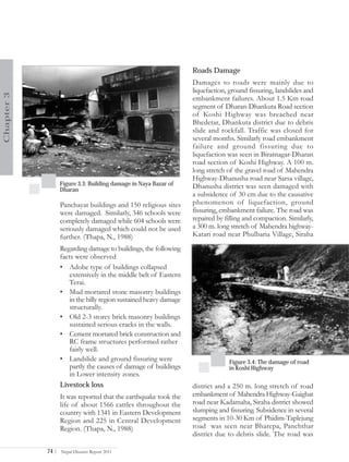 Roads Damage
                                                                   Damages to roads were mainly due to
                                                                   liquefaction, ground fissuring, landslides and
Chapter 3




                                                                   embankment failures. About 1.5 Km road
                                                                   segment of Dharan-Dhankuta Road section
                                                                   of Koshi Highway was breached near
                                                                   Bhedetar, Dhankuta district due to debris
                                                                   slide and rockfall. Traffic was closed for
                                                                   several months. Similarly road embankment
                                                                   failure and ground fissuring due to
                                                                   liquefaction was seen in Biratnagar-Dharan
                                                                   road section of Koshi Highway. A 100 m.
                                                                   long stretch of the gravel road of Mahendra
                                                                   Highway-Dhanusha road near Sarsa village,
                   Figure 3.3: Building damage in Naya Bazar of    Dhanusha district was seen damaged with
                   Dharan
                                                                   a subsidence of 30 cm due to the causative
                   Panchayat buildings and 150 religious sites     phenomenon of liquefaction, ground
                   were damaged. Similarly, 346 schools were       fissuring, embankment failure. The road was
                   completely damaged while 604 schools were       repaired by filling and compaction. Similarly,
                   seriously damaged which could not be used       a 300 m. long stretch of Mahendra highway-
                   further. (Thapa, N., 1988)                      Katari road near Phulbaria Village, Siraha
                   Regarding damage to buildings, the following
                   facts were observed
                   • Adobe type of buildings collapsed
                      extensively in the middle belt of Eastern
                      Terai.
                   • Mud mortared stone masonry buildings
                      in the hilly region sustained heavy damage
                      structurally.
                   • Old 2-3 storey brick masonry buildings
                      sustained serious cracks in the walls.
                   • Cement mortared brick construction and
                      RC frame structures performed rather
                      fairly well.
                   • Landslide and ground fissuring were                        Figure 3.4: The damage of road
                      partly the causes of damage of buildings                  in Koshi Highway
                      in Lower intensity zones.
                   Livestock loss                                  district and a 250 m. long stretch of road
                   It was reported that the earthquake took the    embankment of Mahendra Highway-Gaighat
                   life of about 1566 cattles throughout the       road near Kadamaha, Siraha district showed
                   country with 1341 in Eastern Development        slumping and fissuring. Subsidence in several
                   Region and 225 in Central Development           segments in 10-30 Km of Phidim-Taplejung
                   Region. (Thapa, N., 1988)                       road was seen near Bharepa, Panchthar
                                                                   district due to debris slide. The road was

            74 |   Nepal Disaster Report 2011
 