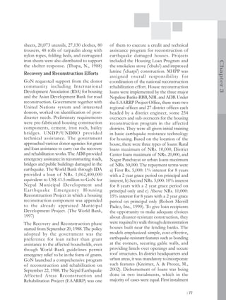 sheets, 20,073 utensils, 27,130 clothes, 80          of them to execute a credit and technical
trousers, 48 rolls of tarpaulin along with           assistance program for reconstruction of
nylon ropes, folding beds, and corrugated            earthquake damaged houses. Projects
iron sheets were also distributed to support         included the Housing Loan Program and




                                                                                                          Chapter 3
the shelter response. (Thapa, N., 1988)              the smokeless stove ('chulo') and improved
Recovery and Reconstruction Efforts                  latrine ('charpi') construction. MHPP was
                                                     assigned overall responsibility for
GoN requested support from the donor                 coordination of the national reconstruction
community including International                    rehabilitation effort. House reconstruction
Development Association (IDA) for housing            loans were implemented by the three major
and the Asian Development Bank for road              Nepalese Banks-RBB, NBL and ADB. Under
reconstruction. Government together with             the EAARRP Project Office, there were two
United Nations system and interested                 regional offices and 27 district offices each
donors, worked on identification of post-            headed by a district engineer, some 254
disaster needs. Preliminary requirements             overseers and sub overseers for the housing
were pre-fabricated housing construction             reconstruction program in the affected
components, cement, iron rods, bailey                districts. They were all given initial training
bridges. UNDP/UNDRO provided                         in basic earthquake resistance technology
technical assistance. The government                 for housing. Based on the location of the
approached various donor agencies for grant          house, there were three types of loans: Rural
and loan assistance to carry out the recovery        loans maximum of NRs. 10,000, District
and rehabilitation works. The ADB provided           Center loans maximum of NRs. 20,000, and
emergency assistance in reconstructing roads,        Nagar Panchayat or urban loans maximum
bridges and public buildings damaged in the          of NRs. 50,000. The repayment terms were
earthquake. The World Bank through IDA               a) First Rs. 5,000: 1% interest for 8 years
provided a loan of NRs. 1,062,400,000                with a 2 year grace period on principal and
equivalent to US$ 41.5 million to GoN for            interest, b) Second NRs. 5,000: 10% interest
Nepal Municipal Development and                      for 8 years with a 2 year grace period on
E a r t h q u a ke E m e r g e n c y H o u s i n g   principal only and c) Above NRs. 10,000:
Reconstruction Project in which a housing            15% interest for 8 years with a 2 year grace
reconstruction component was appended                period on principal only (Robert Merrill
to the already appraised Municipal                   Padco, Inc., 1990). To give loan recipients
Development Project. (The World Bank,                the opportunity to make adequate choices
1997)                                                about disaster-resistant construction, they
The Recovery and Reconstruction phase                were required to walk through demonstration
started from September 20, 1988. The policy          houses built near the lending banks. The
adopted by the government was the                    models emphasized simple, cost-effective,
preference for loan rather than grant                earthquake-resistant features such as bonding
assistance to the affected households, even          at the corners, securing gable walls, and
though World Bank guidelines permit                  providing lintels over openings and secure
emergency relief to be in the form of grants.        roof structures. In district headquarters and
GoN launched a comprehensive program                 urban areas, it was mandatory to incorporate
of reconstruction and rehabilitation on              such features (Kreimer, A. & Preece, M.,
September 22, 1988. The Nepal Earthquake             2002). Disbursement of loans was being
Affected Areas Reconstruction and                    done in two instalments, which in the
Rehabilitation Project (EAARRP) was one              majority of cases were equal. First instalment

                                                                                                   | 77
 