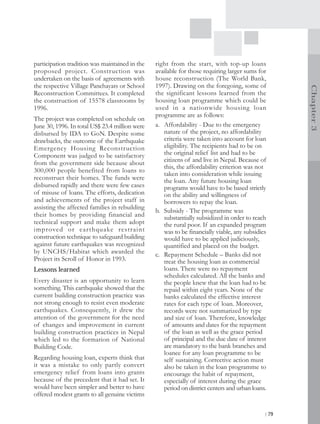 participation tradition was maintained in the   right from the start, with top-up loans
proposed project. Construction was              available for those requiring larger sums for
undertaken on the basis of agreements with      house reconstruction (The World Bank,
the respective Village Panchayats or School     1997). Drawing on the foregoing, some of




                                                                                                    Chapter 3
Reconstruction Committees. It completed         the significant lessons learned from the
the construction of 15578 classrooms by         housing loan programme which could be
1996.                                           used in a nationwide housing loan
                                                programme are as follows:
The project was completed on schedule on
June 30, 1996. In total US$ 23.4 million were   a. Affordability - Due to the emergency
disbursed by IDA to GoN. Despite some              nature of the project, no affordability
drawbacks, the outcome of the Earthquake           criteria were taken into account for loan
Emergency Housing Reconstruction                   eligibility. The recipients had to be on
Component was judged to be satisfactory            the original relief list and had to be
from the government side because about             citizens of and live in Nepal. Because of
                                                   this, the affordability criterion was not
300,000 people benefited from loans to
                                                   taken into consideration while issuing
reconstruct their homes. The funds were            the loan. Any future housing loan
disbursed rapidly and there were few cases         programs would have to be based strictly
of misuse of loans. The efforts, dedication        on the ability and willingness of
and achievements of the project staff in           borrowers to repay the loan.
assisting the affected families in rebuilding
                                                b. Subsidy - The programme was
their homes by providing financial and             substantially subsidized in order to reach
technical support and make them adopt              the rural poor. If an expanded program
improved or ear thquake restraint                  was to be financially viable, any subsidies
construction technique to safeguard building       would have to be applied judiciously,
against future earthquakes was recognized          quantified and placed on the budget.
by UNCHS/Habitat which awarded the              c. Repayment Schedule – Banks did not
Project its Scroll of Honor in 1993.               treat the housing loan as commercial
Lessons learned                                    loans. There were no repayment
                                                   schedules calculated. All the banks and
Every disaster is an opportunity to learn          the people knew that the loan had to be
something. This earthquake showed that the         repaid within eight years. None of the
current building construction practice was         banks calculated the effective interest
not strong enough to resist even moderate          rates for each type of loan. Moreover,
earthquakes. Consequently, it drew the             records were not summarized by type
attention of the government for the need           and size of loan. Therefore, knowledge
of changes and improvement in current              of amounts and dates for the repayment
building construction practices in Nepal           of the loan as well as the grace period
which led to the formation of National             of principal and the due date of interest
Building Code.                                     are mandatory to the bank branches and
                                                   loanee for any loan programme to be
Regarding housing loan, experts think that         self sustaining. Corrective action must
it was a mistake to only partly convert            also be taken in the loan programme to
emergency relief from loans into grants            encourage the habit of repayment,
because of the precedent that it had set. It       especially of interest during the grace
would have been simpler and better to have         period on district centers and urban loans.
offered modest grants to all genuine victims

                                                                                             | 79
 