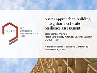 A new approach to building
a neighborhood scale
resilience assessment
Ipek Bensu Manav
Franz Ulm, Randy Kirchain, Jeremy Gregory
CSHub Team
National Disaster Resilience Conference
November 8, 2018
 
