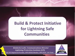 Kimberly Loehr, Communications Director
Lightning Protection Institute (LPI)
LSA 101 Registered Provider, NFPA BFSSS Member, NWS/NLSC LSA Team
Build & Protect Initiative
for Lightning Safe
Communities
 