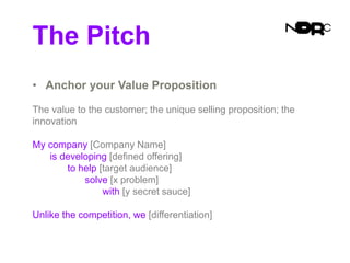 The Pitch
• Anchor your Value Proposition
The value to the customer; the unique selling proposition; the
innovation
My company [Company Name]
is developing [defined offering]
to help [target audience]
solve [x problem]
with [y secret sauce]
Unlike the competition, we [differentiation]
 