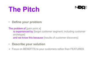 The Pitch
• Define your problem
The problem of [pain point x]
is experienced by [target customer segment; including customer
archetype]
and we know this because [results of customer discovery]
• Describe your solution
 Focus on BENEFITS to your customers rather than FEATURES
 