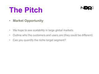 The Pitch
• Market Opportunity
• We hope to see scalability in large global markets
• Outline who the customers and users are (they could be different)
• Can you quantify the niche target segment?
 