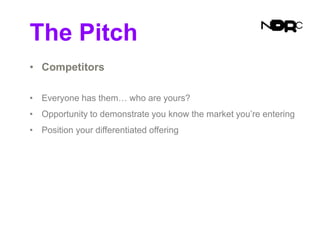 The Pitch
• Competitors
• Everyone has them… who are yours?
• Opportunity to demonstrate you know the market you’re entering
• Position your differentiated offering
 