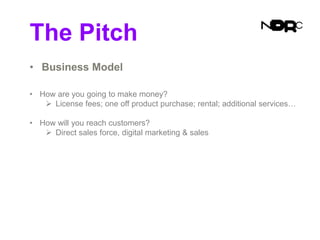 The Pitch
• Business Model
• How are you going to make money?
 License fees; one off product purchase; rental; additional services…
• How will you reach customers?
 Direct sales force, digital marketing & sales
 