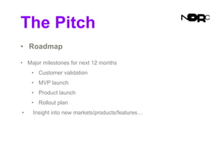 The Pitch
• Roadmap
• Major milestones for next 12 months
• Customer validation
• MVP launch
• Product launch
• Rollout plan
• Insight into new markets/products/features…
 