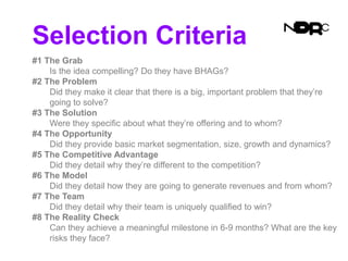Selection Criteria
#1 The Grab
Is the idea compelling? Do they have BHAGs?
#2 The Problem
Did they make it clear that there is a big, important problem that they’re
going to solve?
#3 The Solution
Were they specific about what they’re offering and to whom?
#4 The Opportunity
Did they provide basic market segmentation, size, growth and dynamics?
#5 The Competitive Advantage
Did they detail why they’re different to the competition?
#6 The Model
Did they detail how they are going to generate revenues and from whom?
#7 The Team
Did they detail why their team is uniquely qualified to win?
#8 The Reality Check
Can they achieve a meaningful milestone in 6-9 months? What are the key
risks they face?
 