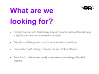 What are we
looking for?
 Deep know-how and technology, beyond proof of concept that address
a significant unmet market need or problem
 Globally scalable product and/or services led propositions
 Propositions with strong a commercial and technical team
 Potential to be investor ready or revenue sustaining within 6-9
months
 