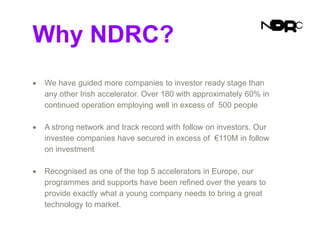 Why NDRC?
 We have guided more companies to investor ready stage than
any other Irish accelerator. Over 180 with approximately 60% in
continued operation employing well in excess of 500 people
 A strong network and track record with follow on investors. Our
investee companies have secured in excess of €110M in follow
on investment
 Recognised as one of the top 5 accelerators in Europe, our
programmes and supports have been refined over the years to
provide exactly what a young company needs to bring a great
technology to market.
 
