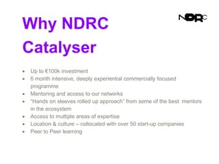 Why NDRC
Catalyser
 Up to €100k investment
 6 month intensive, deeply experiential commercially focused
programme
 Mentoring and access to our networks
 “Hands on sleeves rolled up approach” from some of the best mentors
in the ecosystem
 Access to multiple areas of expertise
 Location & culture – collocated with over 50 start-up companies
 Peer to Peer learning
 