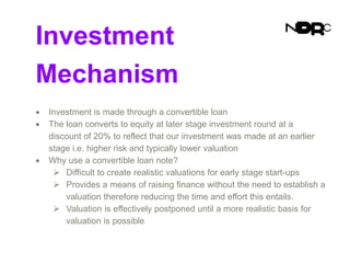 Investment
Mechanism
 Investment is made through a convertible loan
 The loan converts to equity at later stage investment round at a
discount of 20% to reflect that our investment was made at an earlier
stage i.e. higher risk and typically lower valuation
 Why use a convertible loan note?
 Difficult to create realistic valuations for early stage start-ups
 Provides a means of raising finance without the need to establish a
valuation therefore reducing the time and effort this entails.
 Valuation is effectively postponed until a more realistic basis for
valuation is possible
 