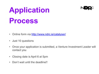 Application
Process
• Online form via http://www.ndrc.ie/catalyser/
• Just 10 questions
• Once your application is submitted, a Venture Investment Leader will
contact you
• Closing date is April 6 at 5pm
• Don’t wait until the deadline!!
 