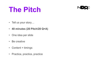 The Pitch
• Tell us your story…
• 40 minutes (20 Pitch/20 Q+A)
• One idea per slide
• Be creative
• Content + timings
• Practice, practice, practice
 