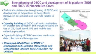 Strengthening of DEOC and development of IM platform (2016
and 2017/18)/Danish Red Cross
Technical assistance to strengthening of DEOC and
development of IM platform in Dang, Banke,
Bardiya, (in 2016) Kailali and Darchula (added in
2017)
Capacity Building of DEOC staff and stakeholders
on disaster data collection and analysis focusing on
Use of GIS, Excel, Word, GPS and mobile data
collection procedure
Capacity Building of DDRC members on disaster
data collection and Management
Developed IM platform of DEOC of
Sindhupalchowk, Dolakha, Ramechhap and
Okhaldhunga- Mission East/CARE/Save The
Children National Disaster Risk Reduction Center Nepal11
 