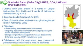 Surakshit Sahar (Safer City)/ ADRA, DCA, LWF and
WVI/ 2017-2019
URBAN DRR pilot project in 2 wards of Lalitpur
Metropolitan City (LMC) and 2 wards of Kathmandu
Metropolitan City (KMC)
Based on Sendai Framework for DRR
Goal: Enhance urban resilience through strengthened
DRR in Kathmandu valley
Objectives
• Understanding disaster risk in the urban context
• Integrating disaster risk information at municipal planning and
actions for resilient development
• Strengthening institutional capacity to manage disaster risks
• Enhancing capacity of DRR institution and social
Collaborates with the government, non government,
private and local institutions to meet its objectives
National Disaster Risk Reduction Center Nepal12
 
