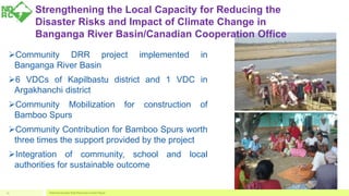 Strengthening the Local Capacity for Reducing the
Disaster Risks and Impact of Climate Change in
Banganga River Basin/Canadian Cooperation Office
Community DRR project implemented in
Banganga River Basin
6 VDCs of Kapilbastu district and 1 VDC in
Argakhanchi district
Community Mobilization for construction of
Bamboo Spurs
Community Contribution for Bamboo Spurs worth
three times the support provided by the project
Integration of community, school and local
authorities for sustainable outcome
National Disaster Risk Reduction Center Nepal13
 