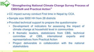 “Strengthening National Climate Change Survey Process of
CBS/GoN and Practical Action”
CC impact survey conduct First time in Nepal by CCA.
Sample size 5000 HH from 28 districts
Provided technical support to prepare the questionnaire-
• Development of indicators for assessing the impact of
climate change at household level in communities
• 8 thematic leaders, statisticians from CBS, technical
committee of CBS, international experts and
representatives from Practical Action
• Project deliverable in collaboration with the national
stakeholders
National Disaster Risk Reduction Center Nepal16
 