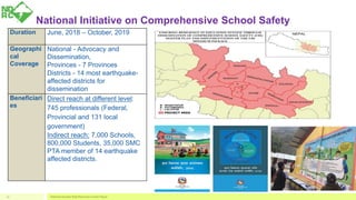 National Initiative on Comprehensive School Safety
National Disaster Risk Reduction Center Nepal17
Duration June, 2018 – October, 2019
Geographi
cal
Coverage
National - Advocacy and
Dissemination,
Provinces - 7 Provinces
Districts - 14 most earthquake-
affected districts for
dissemination
Beneficiari
es
Direct reach at different level:
745 professionals (Federal,
Provincial and 131 local
government)
Indirect reach: 7,000 Schools,
800,000 Students, 35,000 SMC
PTA member of 14 earthquake
affected districts.
 
