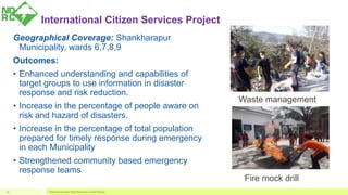 International Citizen Services Project
Geographical Coverage: Shankharapur
Municipality, wards 6,7,8,9
Outcomes:
• Enhanced understanding and capabilities of
target groups to use information in disaster
response and risk reduction.
• Increase in the percentage of people aware on
risk and hazard of disasters.
• Increase in the percentage of total population
prepared for timely response during emergency
in each Municipality
• Strengthened community based emergency
response teams
National Disaster Risk Reduction Center Nepal18
Waste management
Fire mock drill
 