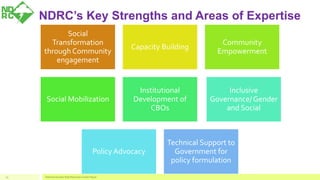 Social
Transformation
through Community
engagement
Capacity Building
Community
Empowerment
Social Mobilization
Institutional
Development of
CBOs
Inclusive
Governance/ Gender
and Social
Policy Advocacy
Technical Support to
Government for
policy formulation
National Disaster Risk Reduction Center Nepal19
NDRC’s Key Strengths and Areas of Expertise
 
