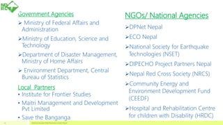 Government Agencies
 Ministry of Federal Affairs and
Administration
Ministry of Education, Science and
Technology
Department of Disaster Management,
Ministry of Home Affairs
 Environment Department, Central
Bureau of Statistics
Local Partners
• Institute for Frontier Studies
• Maitri Management and Development
Pvt Limited
• Save the Banganga
NGOs/ National Agencies
DPNet Nepal
ECO Nepal
National Society for Earthquake
Technologies (NSET)
DIPECHO Project Partners Nepal
Nepal Red Cross Society (NRCS)
Community Energy and
Environment Development Fund
(CEEDF)
Hospital and Rehabilitation Centre
for children with Disability (HRDC)
National Disaster Risk Reduction Center Nepal23
 