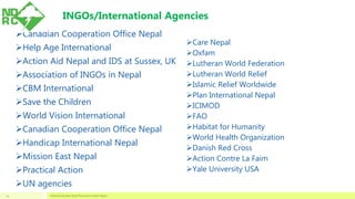 Canadian Cooperation Office Nepal
Help Age International
Action Aid Nepal and IDS at Sussex, UK
Association of INGOs in Nepal
CBM International
Save the Children
World Vision International
Canadian Cooperation Office Nepal
Handicap International Nepal
Mission East Nepal
Practical Action
UN agencies
Care Nepal
Oxfam
Lutheran World Federation
Lutheran World Relief
Islamic Relief Worldwide
Plan International Nepal
ICIMOD
FAO
Habitat for Humanity
World Health Organization
Danish Red Cross
Action Contre La Faim
Yale University USA
National Disaster Risk Reduction Center Nepal24
INGOs/International Agencies
 