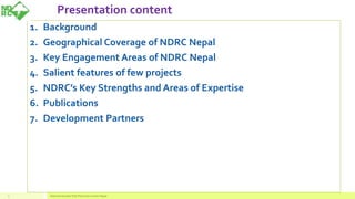 Presentation content
3
1. Background
2. Geographical Coverage of NDRC Nepal
3. Key Engagement Areas of NDRC Nepal
4. Salient features of few projects
5. NDRC’s Key Strengths and Areas of Expertise
6. Publications
7. Development Partners
National Disaster Risk Reduction Center Nepal
 