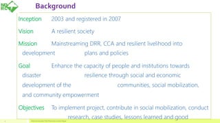 Background
4
Inception 2003 and registered in 2007
Vision A resilient society
Mission Mainstreaming DRR, CCA and resilient livelihood into
development plans and policies
Goal Enhance the capacity of people and institutions towards
disaster resilience through social and economic
development of the communities, social mobilization,
and community empowerment
Objectives To implement project, contribute in social mobilization, conduct
research, case studies, lessons learned and goodNational Disaster Risk Reduction Center Nepal
 