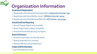 Organization Information
Government Registrations
• Registration with DistrictAdministration Office: Registration Number: 992
• Registration with SocialWelfare Council: Affiliation Number: 30255
• Registration with Inland Revenue/PAN-VAT: VAT Number: 304240559
Annual Audit and Reporting
• Annual Progress Report 2019: Available
• Donor Project Audit 2018/19: Completed
• Annual InstitutionalAudit 2019: In progress
Board of Directors
• Executive Committee of 7 member board
• General Assembly of 31 members
• Advisory Members of 5 professionals.
Project Staff &Volunteers
• 14( Five female & 10 male)
 